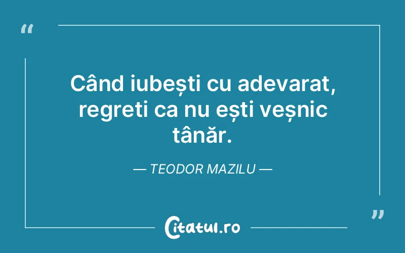 Când iubești cu adevarat, regreți ca nu ești veșnic tânăr. Teodor Mazilu