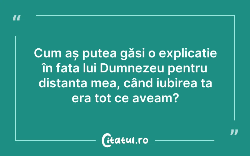 Cum aș putea găsi o explicație în fața lui Dumnezeu pentru distanța mea, când iubirea ta era tot ce aveam?