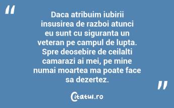 Daca atribuim iubirii insusirea de razboi atunci eu sunt cu siguranta un veteran pe campul de lupta. Spre deosebire de ceilalti camarazi ai mei, pe mine numai moartea ma poate face sa dezertez. ...