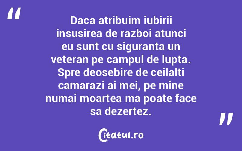 Daca atribuim iubirii insusirea de razboi atunci eu sunt cu siguranta un veteran pe campul de lupta. Spre deosebire de ceilalti camarazi ai mei, pe mine numai moartea ma poate face sa dezertez. 
