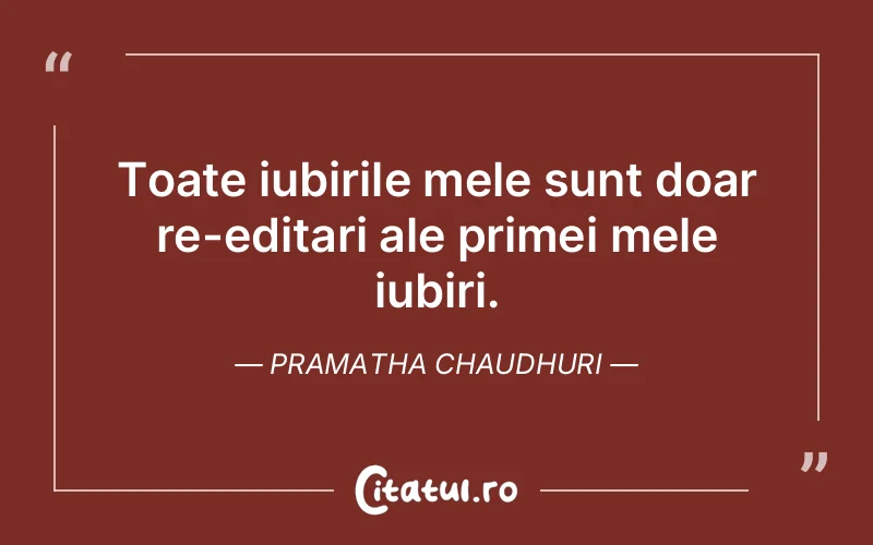Toate iubirile mele sunt doar re-editari ale primei mele iubiri. Pramatha Chaudhuri