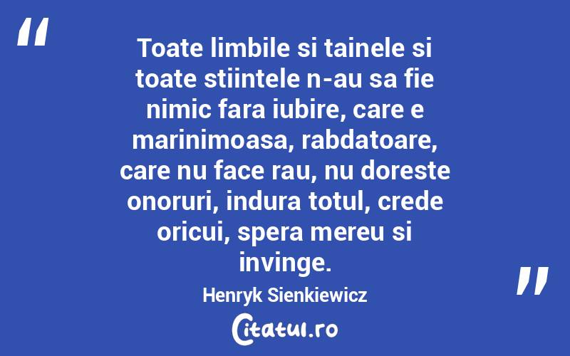 Toate limbile si tainele si toate stiintele n-au sa fie nimic fara iubire, care e marinimoasa, rabdatoare, care nu face rau, nu doreste onoruri, indura totul, crede oricui, spera mereu si invinge. Henryk Sienkiewicz
