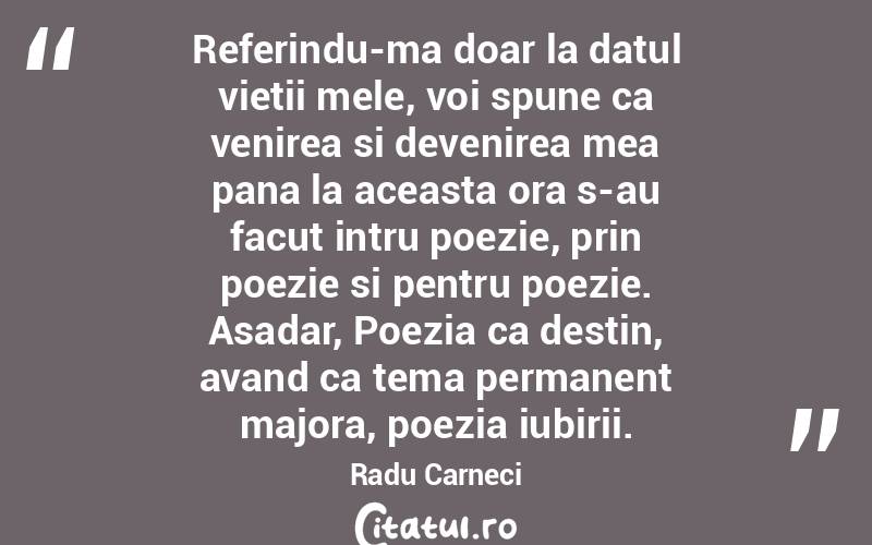  Referindu-ma doar la datul vietii mele, voi spune ca venirea si devenirea mea pana la aceasta ora s-au facut intru poezie, prin poezie si pentru poezie. Asadar, Poezia ca destin, avand ca tema permanent majora, poezia iubirii. Radu Carneci
