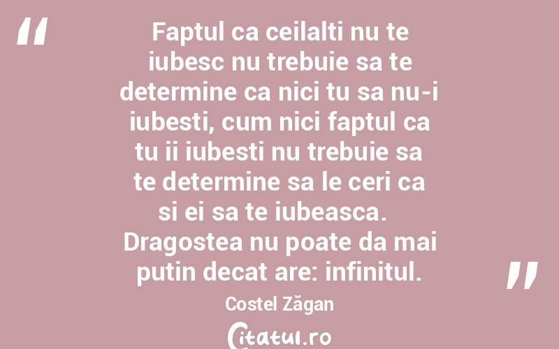 Faptul ca ceilalti nu te iubesc nu trebuie sa te determine ca nici tu sa nu-i iubesti, cum nici faptul ca tu ii iubesti nu trebuie sa te determine sa le ceri ca si ei sa te iubeasca.   Dragostea nu poate da mai putin decat are: infinitul. Costel Zăgan

