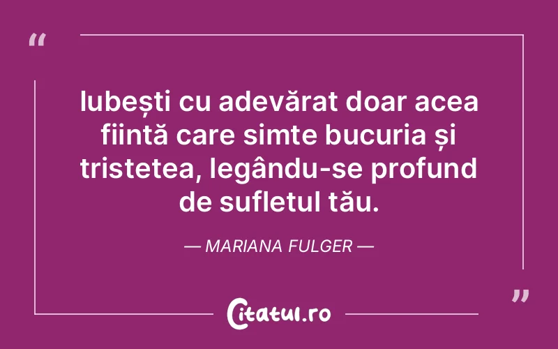 Iubești cu adevărat doar acea ființă care simte bucuria și tristețea, legându-se profund de sufletul tău. Mariana Fulger