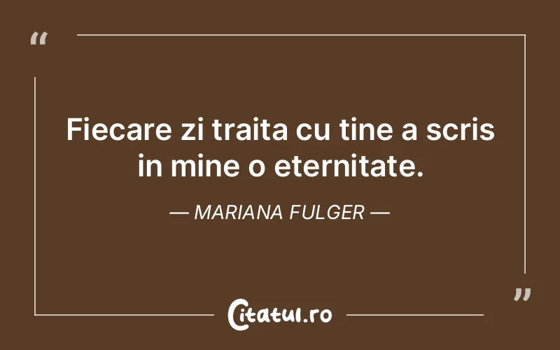 Fiecare zi traita cu tine a scris in mine o eternitate. Mariana Fulger