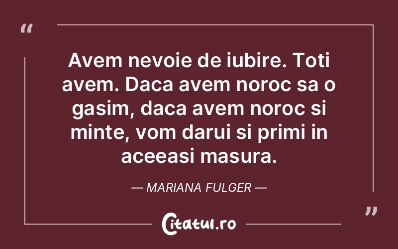 Avem nevoie de iubire. Toti avem. Daca avem noroc sa o gasim, daca avem noroc si minte, vom darui si primi in aceeasi masura. Mariana Fulger