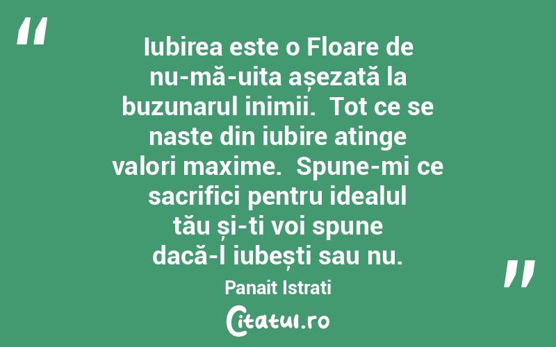  Iubirea este o Floare de nu-mă-uita așezată la buzunarul inimii.  Tot ce se naste din iubire atinge valori maxime.  Spune-mi ce sacrifici pentru idealul tău și-ți voi spune dacă-l iubești sau nu. Panait Istrati
