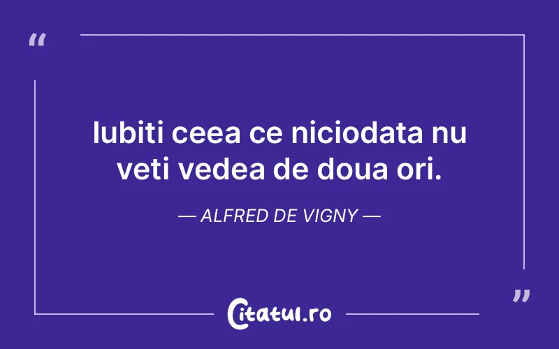 Iubiti ceea ce niciodata nu veti vedea de doua ori. Alfred de Vigny