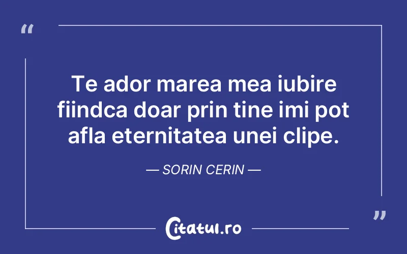 Te ador marea mea iubire fiindca doar prin tine imi pot afla eternitatea unei clipe. Sorin Cerin