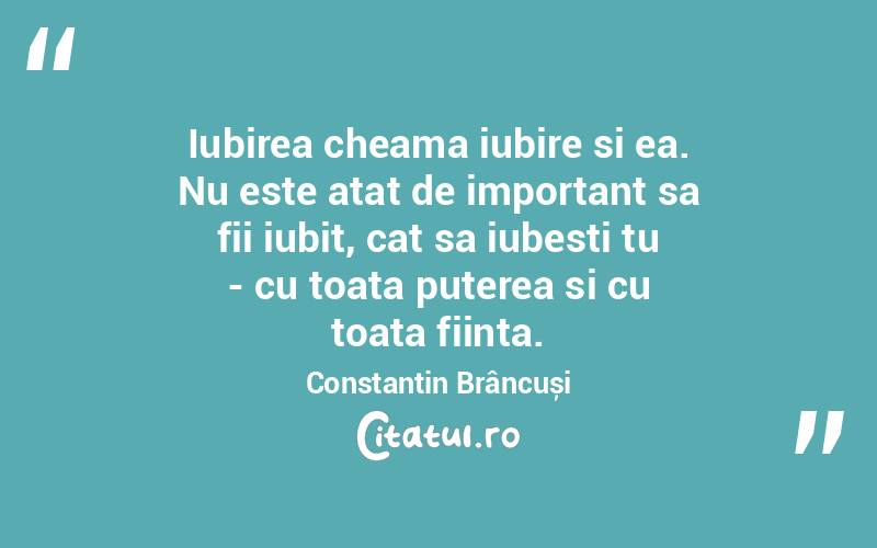 Iubirea cheama iubire si ea. Nu este atat de important sa fii iubit, cat sa iubesti tu - cu toata puterea si cu toata fiinta. Constantin Brâncuși
