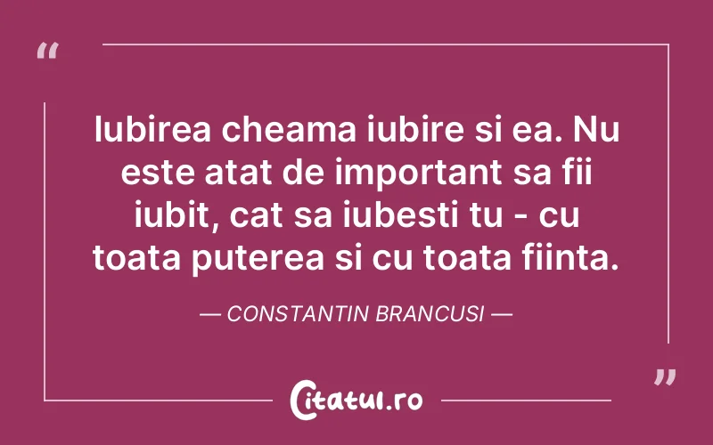 Iubirea cheama iubire si ea. Nu este atat de important sa fii iubit, cat sa iubesti tu - cu toata puterea si cu toata fiinta. Constantin Brancusi