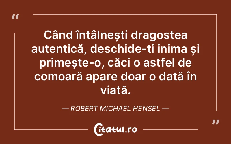 Când întâlnești dragostea autentică, deschide-ți inima și primește-o, căci o astfel de comoară apare doar o dată în viață. Robert Michael Hensel
