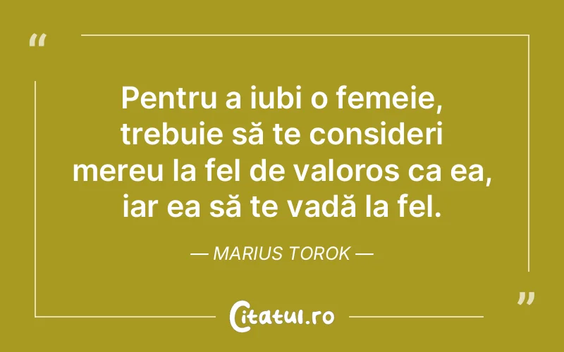 Pentru a iubi o femeie, trebuie să te consideri mereu la fel de valoros ca ea, iar ea să te vadă la fel. Marius Torok