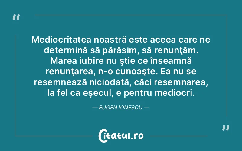 Mediocritatea noastră este aceea care ne determină să părăsim, să renunţăm. Marea iubire nu ştie ce înseamnă renunţarea, n-o cunoaşte. Ea nu se resemnează niciodată, căci resemnarea, la fel ca eşecul, e pentru mediocri. Eugen Ionescu