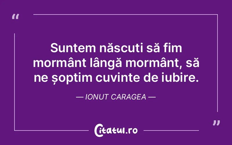 Suntem născuți să fim mormânt lângă mormânt, să ne șoptim cuvinte de iubire. Ionut Caragea