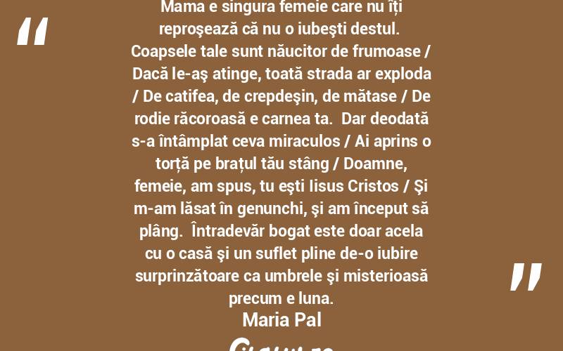 Mama e singura femeie care nu îţi reproşează că nu o iubeşti destul.  Coapsele tale sunt năucitor de frumoase / Dacă le-aş atinge, toată strada ar exploda / De catifea, de crepdeşin, de mătase / De rodie răcoroasă e carnea ta.  Dar deodată s-a întâmplat ceva miraculos / Ai aprins o torţă pe braţul tău stâng / Doamne, femeie, am spus, tu eşti Iisus Cristos / Şi m-am lăsat în genunchi, şi am început să plâng.  Întradevăr bogat este doar acela cu o casă şi un suflet pline de-o iubire surprinzătoare ca umbrele şi misterioasă precum e luna. Maria Pal

