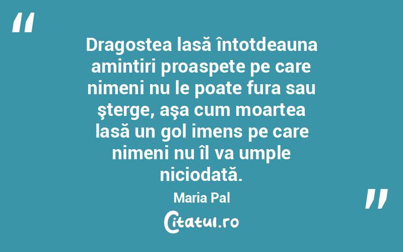 Dragostea lasă întotdeauna amintiri proaspete pe care nimeni nu le poate fura sau şterge, aşa cum moartea lasă un gol imens pe care nimeni nu îl va umple niciodată. Maria Pal
