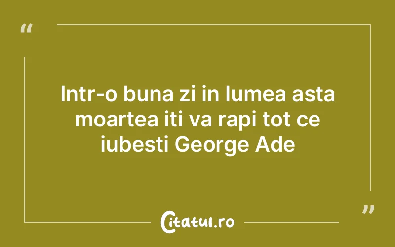 Intr-o buna zi in lumea asta moartea iti va rapi tot ce iubesti George Ade