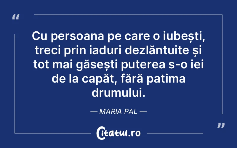 Cu persoana pe care o iubești, treci prin iaduri dezlănțuite și tot mai găsești puterea s-o iei de la capăt, fără patima drumului. Maria Pal
