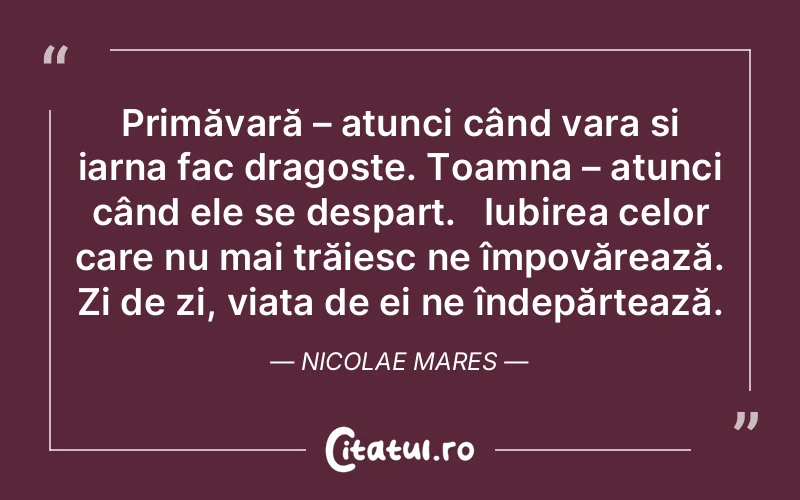 Primăvară – atunci când vara și iarna fac dragoste. Toamna – atunci când ele se despart.   Iubirea celor care nu mai trăiesc ne împovărează. Zi de zi, viața de ei ne îndepărtează. Nicolae Mares
