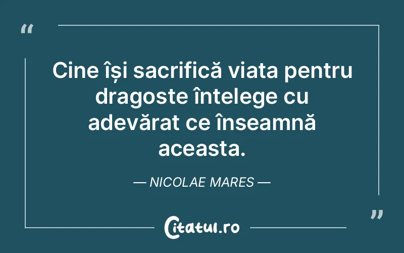 Cine își sacrifică viața pentru dragoste înțelege cu adevărat ce înseamnă aceasta. Nicolae Mares