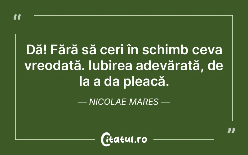 Dă! Fără să ceri în schimb ceva vreodată. Iubirea adevărată, de la a da pleacă. Nicolae Mares