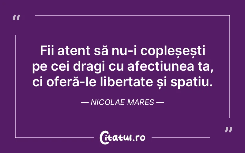Fii atent să nu-i copleșești pe cei dragi cu afecțiunea ta, ci oferă-le libertate și spațiu. Nicolae Mares