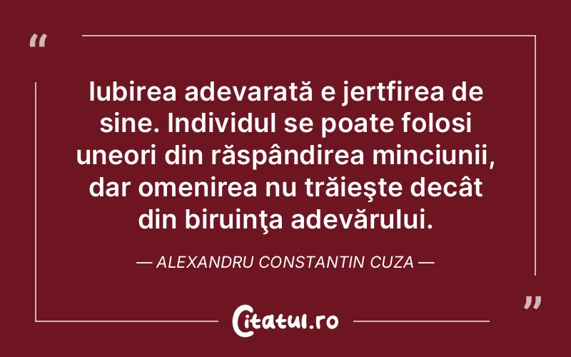 Iubirea adevarată e jertfirea de sine. Individul se poate folosi uneori din răspândirea minciunii, dar omenirea nu trăieşte decât din biruinţa adevărului. Alexandru Constantin Cuza