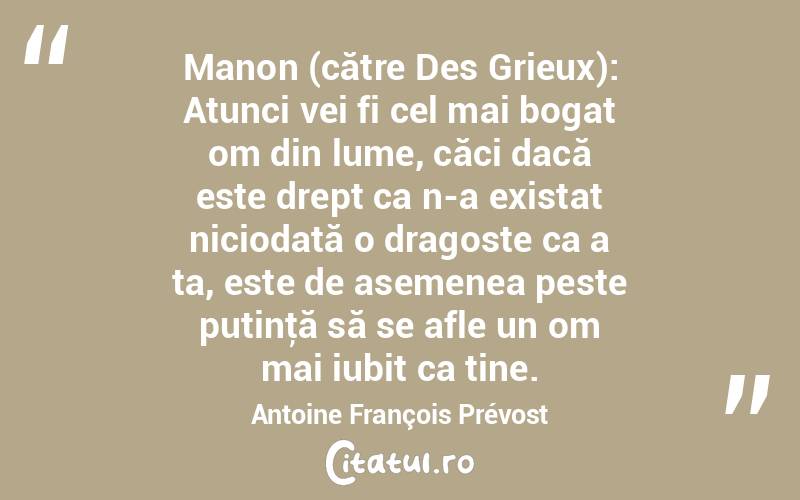 Manon (către Des Grieux): Atunci vei fi cel mai bogat om din lume, căci dacă este drept ca n-a existat niciodată o dragoste ca a ta, este de asemenea peste putinţă să se afle un om mai iubit ca tine. Antoine François Prévost
