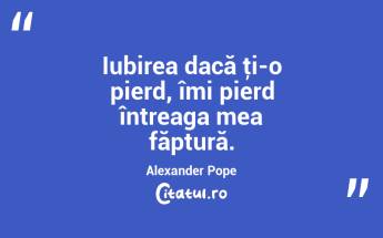 Iubirea dacă ţi-o pierd, îmi pierd întreaga mea făptură. Alexander Pope...