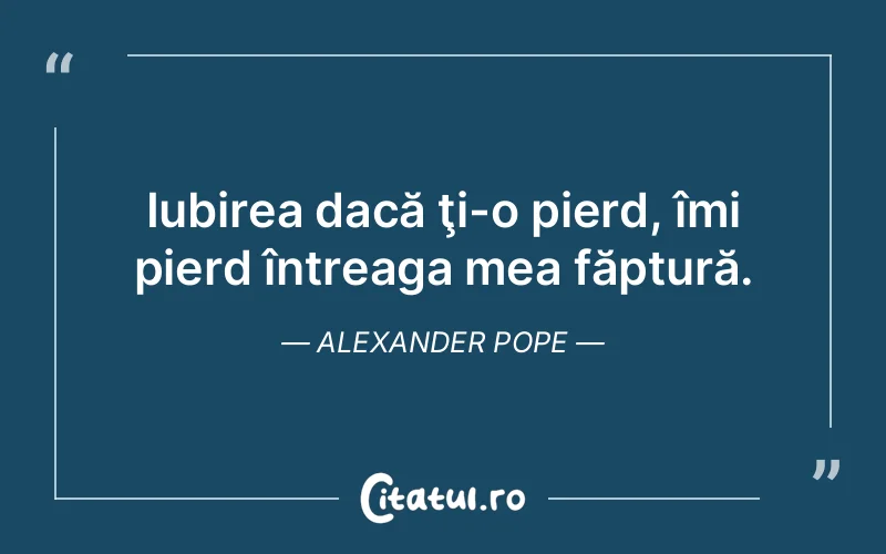 Iubirea dacă ţi-o pierd, îmi pierd întreaga mea făptură. Alexander Pope