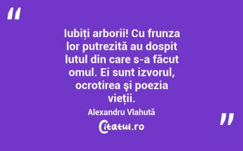   Iubiţi arborii! Cu frunza lor putrezită au dospit lutul din care s-a făcut omul. Ei sunt izvorul, ocrotirea şi poezia vieţii. Alexandru Vlahuță...