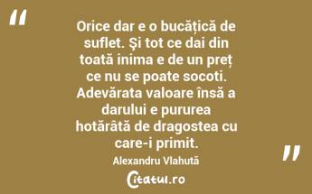  Orice dar e o bucăţică de suflet. Şi tot ce dai din toată inima e de un preţ ce nu se poate socoti. Adevărata valoare însă a darului e pururea hotărâtă de dragostea cu care-i primit. Alexandru Vlahuță...