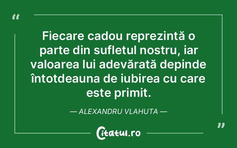 Fiecare cadou reprezintă o parte din sufletul nostru, iar valoarea lui adevărată depinde întotdeauna de iubirea cu care este primit. Alexandru Vlahuta