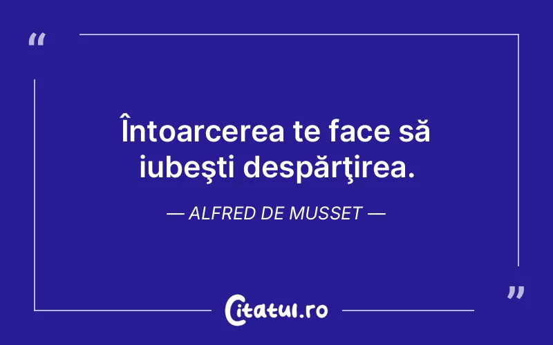 Întoarcerea te face să iubeşti despărţirea. Alfred de Musset