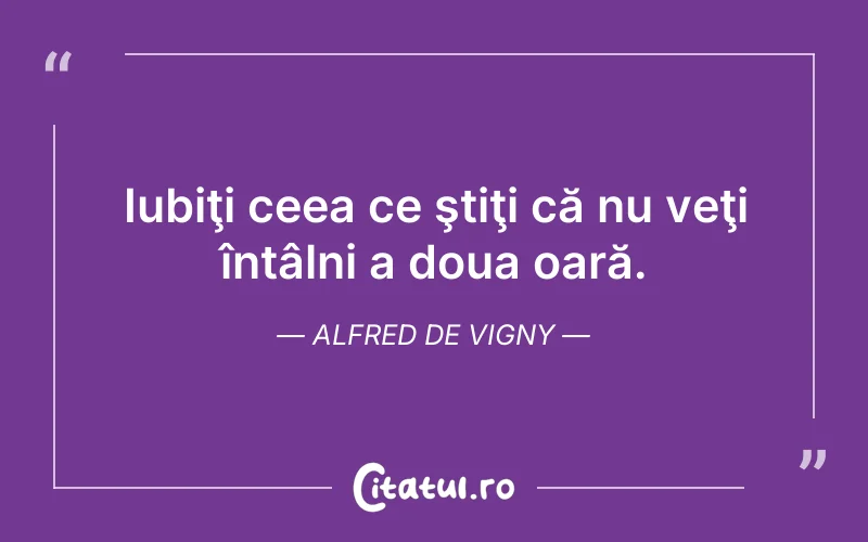 Iubiţi ceea ce ştiţi că nu veţi întâlni a doua oară. Alfred de Vigny