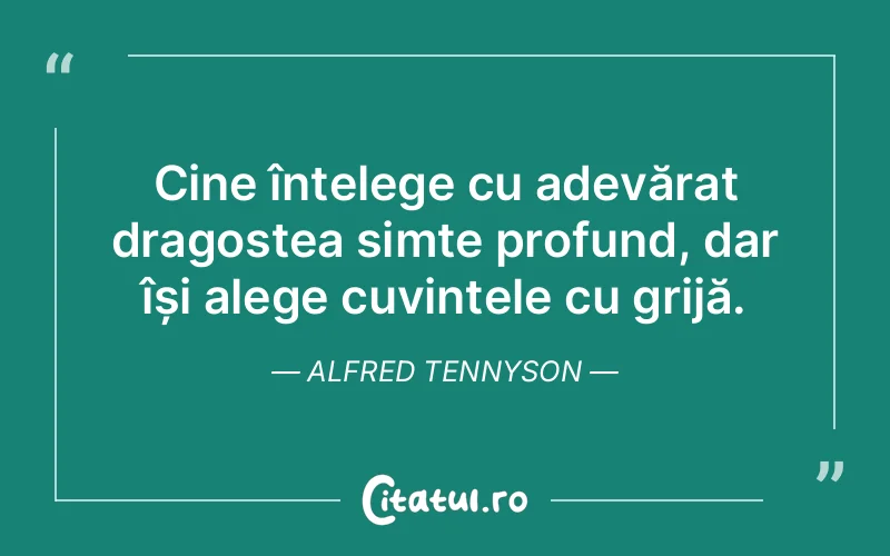 Cine înțelege cu adevărat dragostea simte profund, dar își alege cuvintele cu grijă. Alfred Tennyson