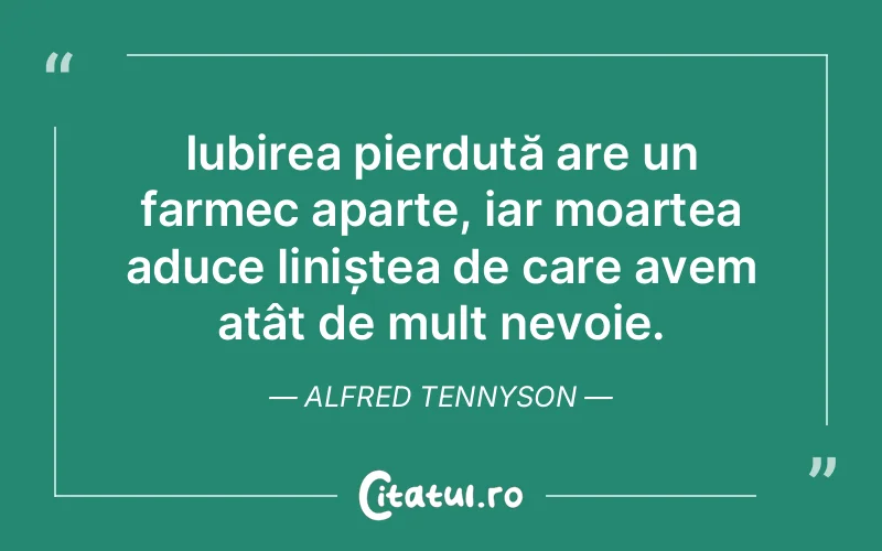 Iubirea pierdută are un farmec aparte, iar moartea aduce liniștea de care avem atât de mult nevoie. Alfred Tennyson