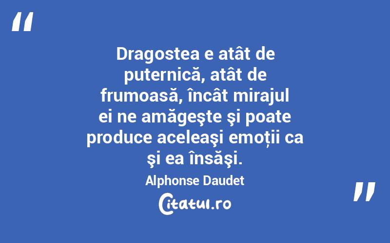 Dragostea e atât de puternică, atât de frumoasă, încât mirajul ei ne amăgeşte şi poate produce aceleaşi emoţii ca şi ea însăşi. Alphonse Daudet
