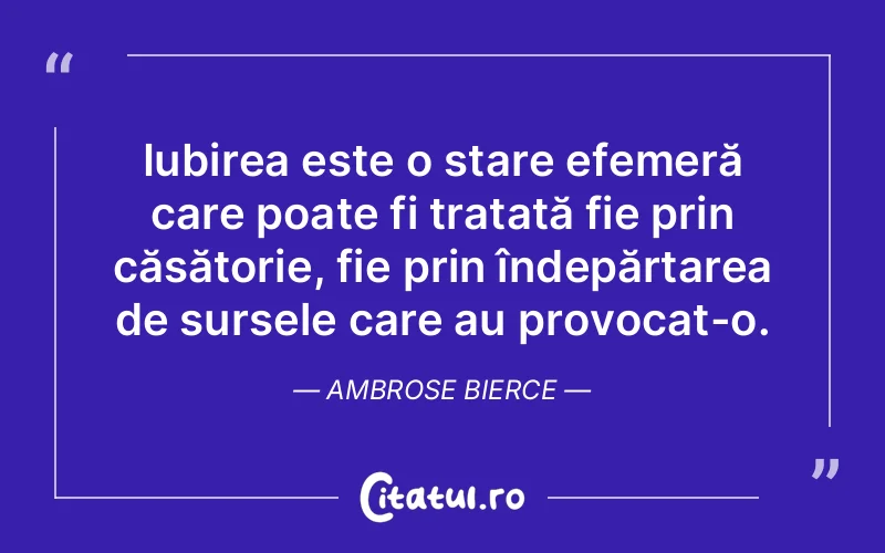 Iubirea este o stare efemeră care poate fi tratată fie prin căsătorie, fie prin îndepărtarea de sursele care au provocat-o. Ambrose Bierce