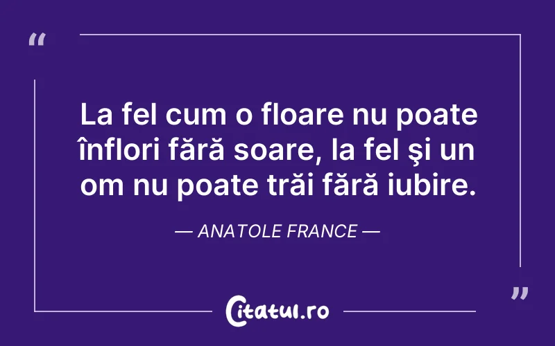La fel cum o floare nu poate înflori fără soare, la fel şi un om nu poate trăi fără iubire. Anatole France