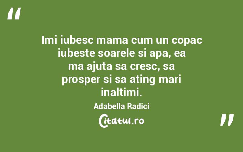 Imi iubesc mama cum un copac iubeste soarele si apa, ea ma ajuta sa cresc, sa prosper si sa ating mari inaltimi. Adabella Radici
