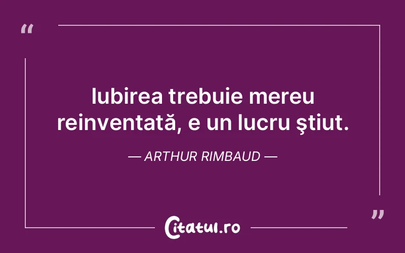 Iubirea trebuie mereu reinventată, e un lucru ştiut. Arthur Rimbaud