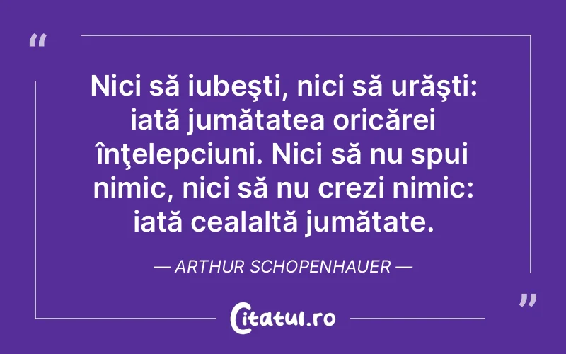 Nici să iubeşti, nici să urăşti: iată jumătatea oricărei înţelepciuni. Nici să nu spui nimic, nici să nu crezi nimic: iată cealaltă jumătate. Arthur Schopenhauer