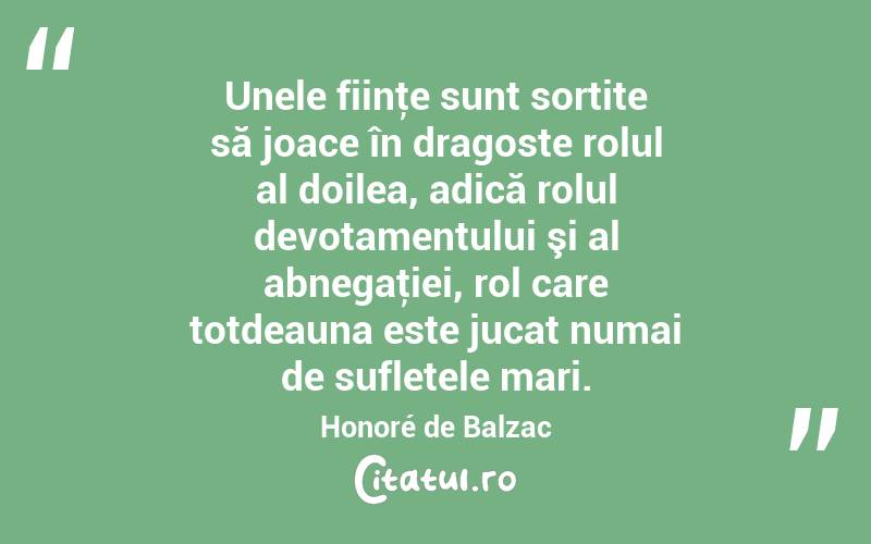 Unele fiinţe sunt sortite să joace în dragoste rolul al doilea, adică rolul devotamentului şi al abnegaţiei, rol care totdeauna este jucat numai de sufletele mari. Honoré de Balzac
