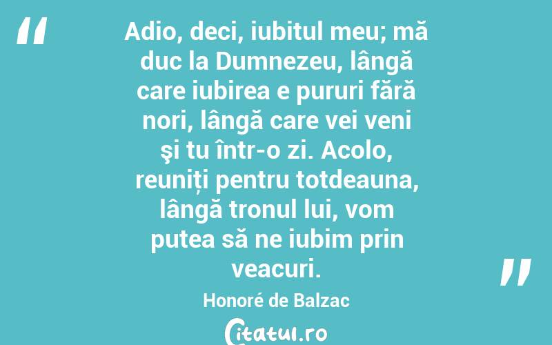 Adio, deci, iubitul meu; mă duc la Dumnezeu, lângă care iubirea e pururi fără nori, lângă care vei veni şi tu într-o zi. Acolo, reuniţi pentru totdeauna, lângă tronul lui, vom putea să ne iubim prin veacuri. Honoré de Balzac
