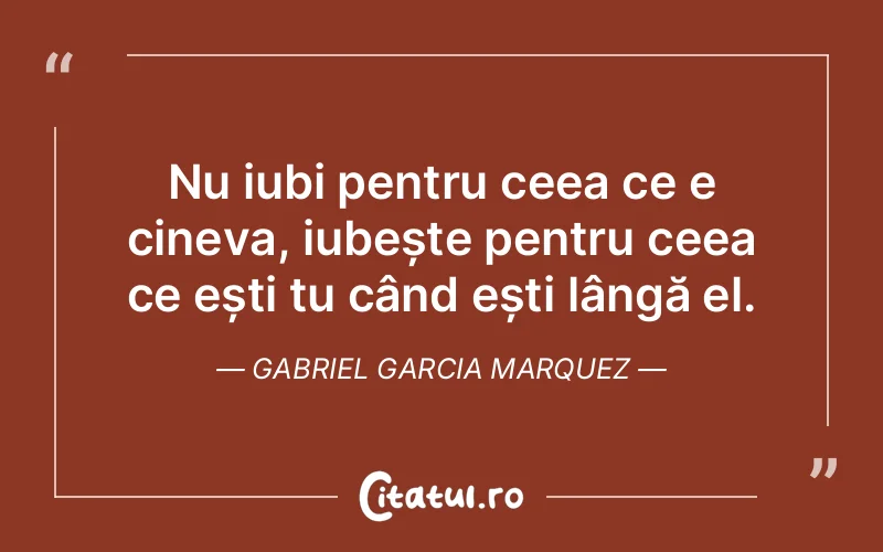 Nu iubi pentru ceea ce e cineva, iubește pentru ceea ce ești tu când ești lângă el. Gabriel Garcia Marquez