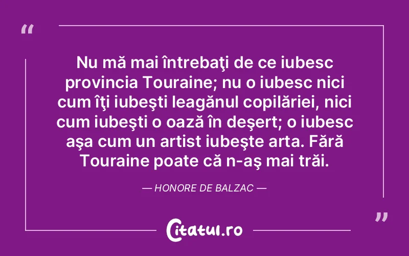 Nu mă mai întrebaţi de ce iubesc provincia Touraine; nu o iubesc nici cum îţi iubeşti leagănul copilăriei, nici cum iubeşti o oază în deşert; o iubesc aşa cum un artist iubeşte arta. Fără Touraine poate că n-aş mai trăi. Honore de Balzac