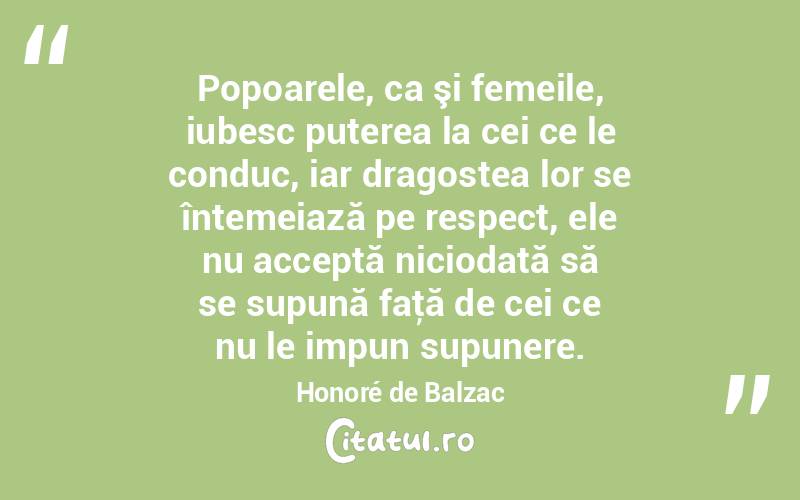 Popoarele, ca şi femeile, iubesc puterea la cei ce le conduc, iar dragostea lor se întemeiază pe respect, ele nu acceptă niciodată să se supună faţă de cei ce nu le impun supunere. Honoré de Balzac
